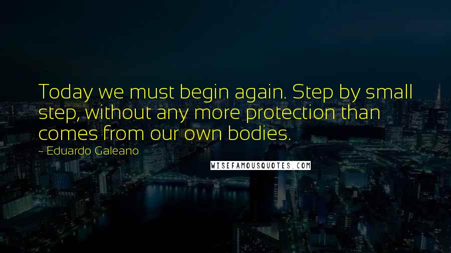 Eduardo Galeano quotes: Today we must begin again. Step by small step, without any more protection than comes from our own bodies.