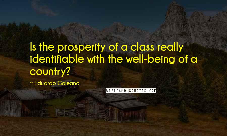 Eduardo Galeano quotes: Is the prosperity of a class really identifiable with the well-being of a country?