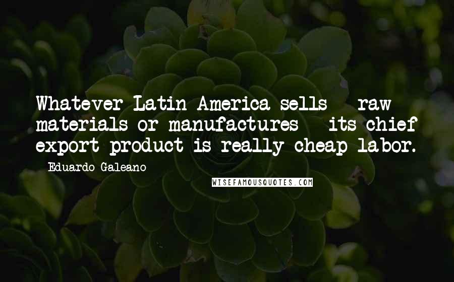 Eduardo Galeano quotes: Whatever Latin America sells - raw materials or manufactures - its chief export product is really cheap labor.