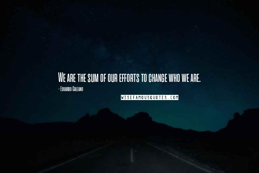 Eduardo Galeano quotes: We are the sum of our efforts to change who we are.
