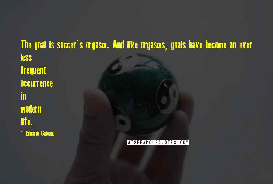 Eduardo Galeano quotes: The goal is soccer's orgasm. And like orgasms, goals have become an ever less frequent occurrence in modern life.