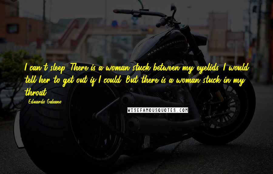 Eduardo Galeano quotes: I can't sleep. There is a woman stuck between my eyelids. I would tell her to get out if I could. But there is a woman stuck in my throat