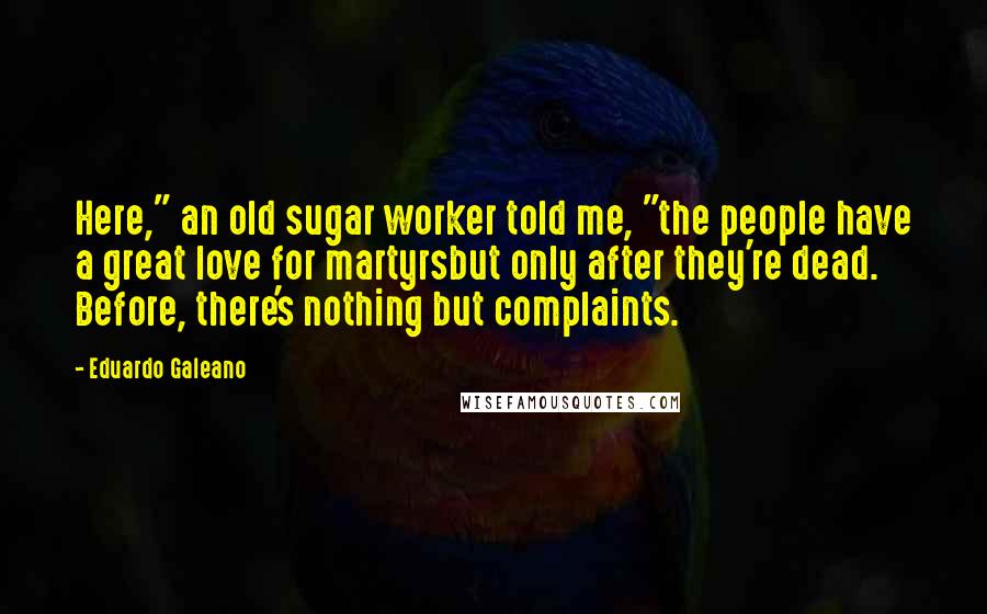 Eduardo Galeano quotes: Here," an old sugar worker told me, "the people have a great love for martyrsbut only after they're dead. Before, there's nothing but complaints.