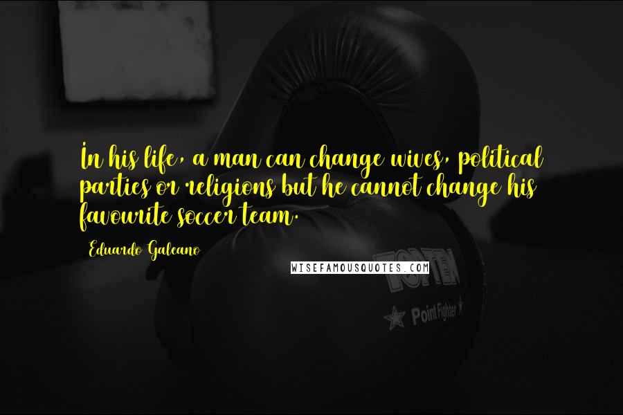 Eduardo Galeano quotes: In his life, a man can change wives, political parties or religions but he cannot change his favourite soccer team.