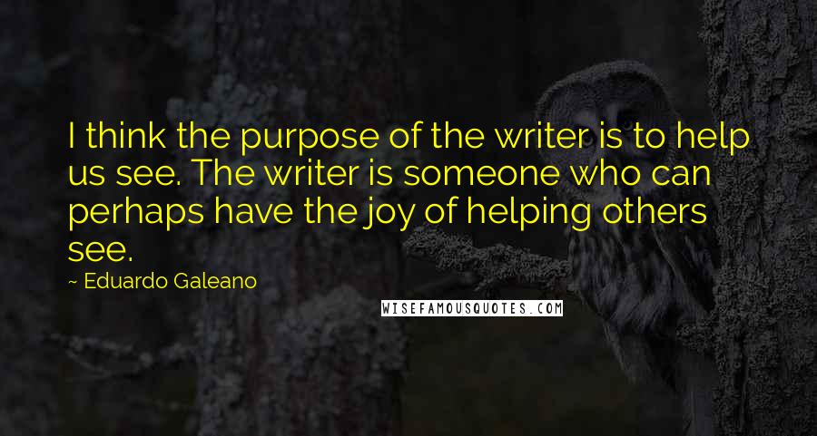Eduardo Galeano quotes: I think the purpose of the writer is to help us see. The writer is someone who can perhaps have the joy of helping others see.