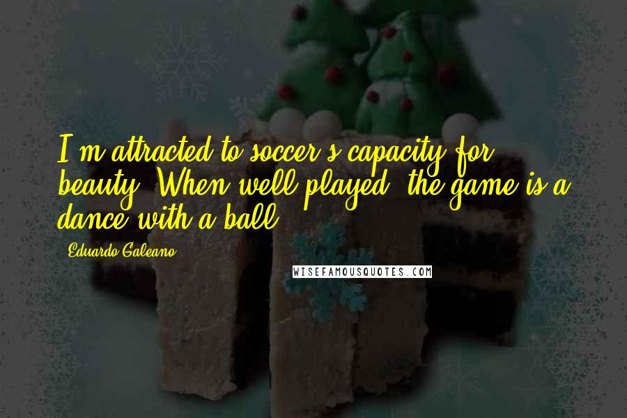 Eduardo Galeano quotes: I'm attracted to soccer's capacity for beauty. When well played, the game is a dance with a ball.