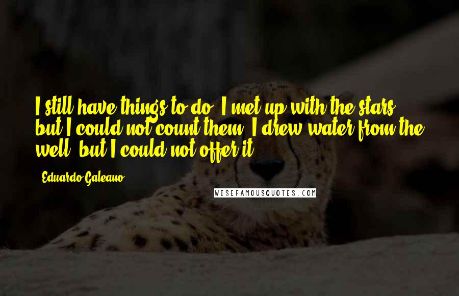 Eduardo Galeano quotes: I still have things to do. I met up with the stars, but I could not count them. I drew water from the well, but I could not offer it.