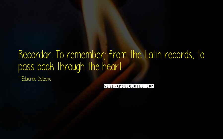 Eduardo Galeano quotes: Recordar: To remember; from the Latin records, to pass back through the heart