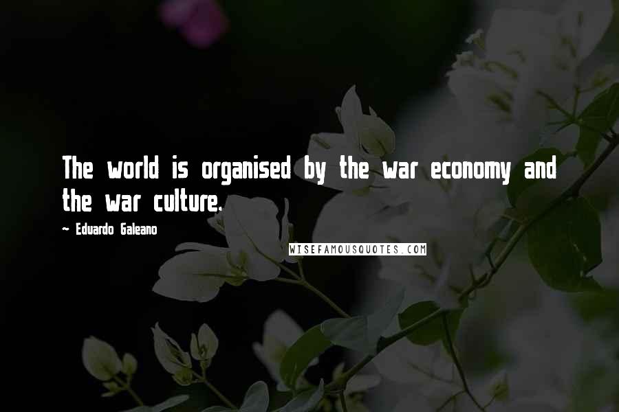 Eduardo Galeano quotes: The world is organised by the war economy and the war culture.