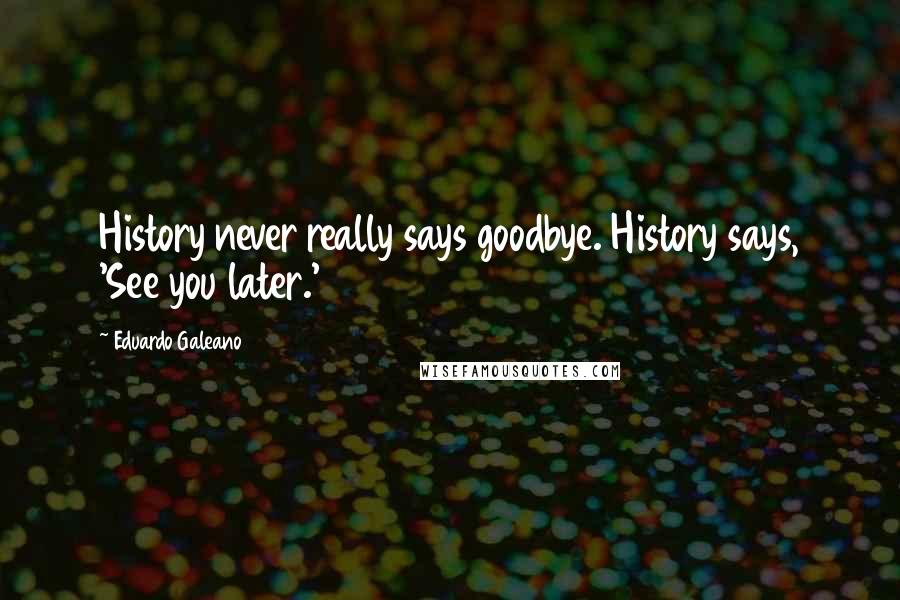 Eduardo Galeano quotes: History never really says goodbye. History says, 'See you later.'