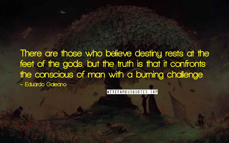 Eduardo Galeano quotes: There are those who believe destiny rests at the feet of the gods, but the truth is that it confronts the conscious of man with a burning challenge.