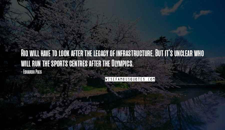 Eduardo Paes quotes: Rio will have to look after the legacy of infrastructure. But it's unclear who will run the sports centres after the Olympics. Eduardo Paes quotes: Rio will have to look after the legacy of infrastructure. But it's unclear who will run the sports centres after the Olympics.