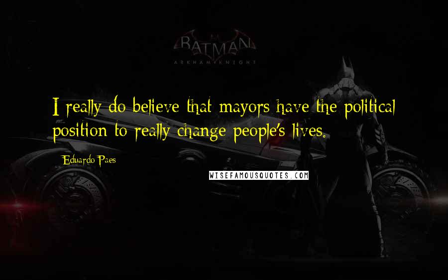 Eduardo Paes quotes: I really do believe that mayors have the political position to really change people's lives. Eduardo Paes quotes: I really do believe that mayors have the political position to really change people's lives.