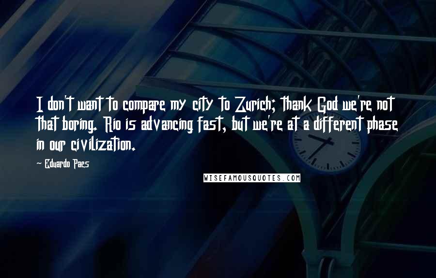Eduardo Paes quotes: I don't want to compare my city to Zurich; thank God we're not that boring. Rio is advancing fast, but we're at a different phase in our civilization. Eduardo Paes quotes: I don't want to compare my city to Zurich; thank God we're not that boring. Rio is advancing fast, but we're at a different phase in our civilization.