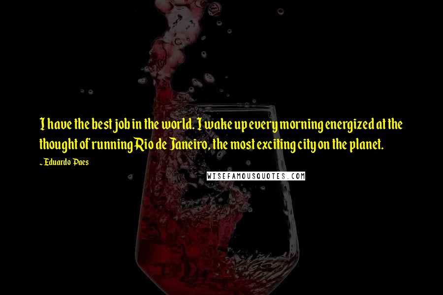 Eduardo Paes quotes: I have the best job in the world. I wake up every morning energized at the thought of running Rio de Janeiro, the most exciting city on the planet.