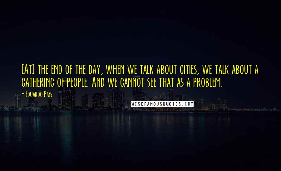 Eduardo Paes quotes: [At] the end of the day, when we talk about cities, we talk about a gathering of people. And we cannot see that as a problem.
