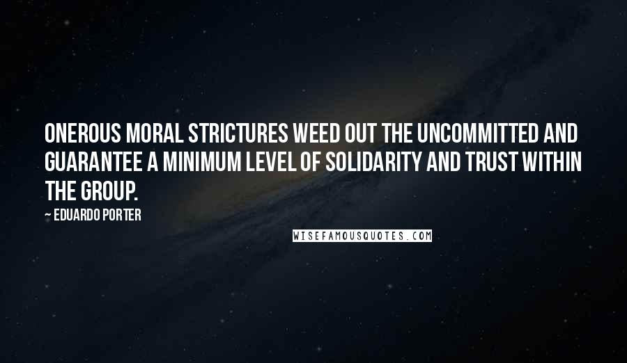 Eduardo Porter quotes: Onerous moral strictures weed out the uncommitted and guarantee a minimum level of solidarity and trust within the group.