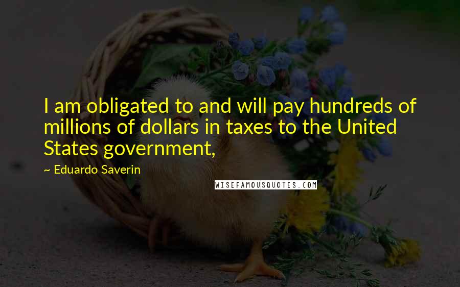 Eduardo Saverin quotes: I am obligated to and will pay hundreds of millions of dollars in taxes to the United States government,