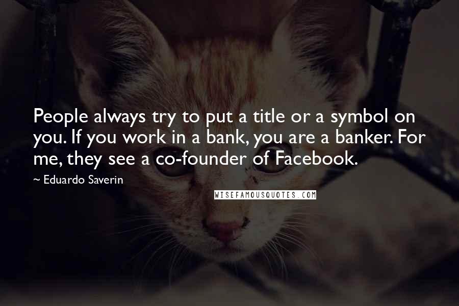 Eduardo Saverin quotes: People always try to put a title or a symbol on you. If you work in a bank, you are a banker. For me, they see a co-founder of Facebook.