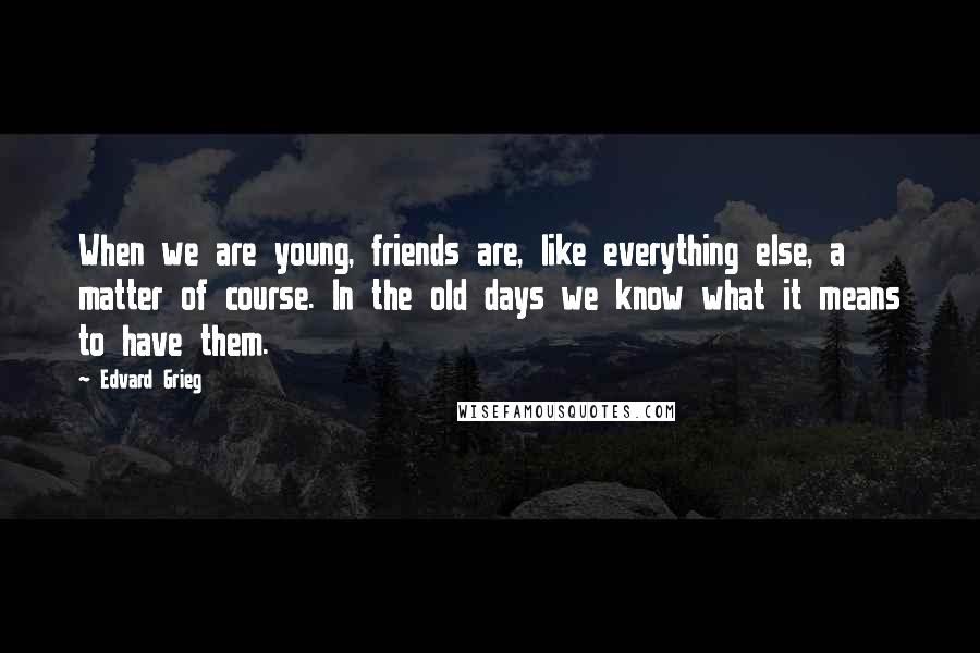 Edvard Grieg quotes: When we are young, friends are, like everything else, a matter of course. In the old days we know what it means to have them.