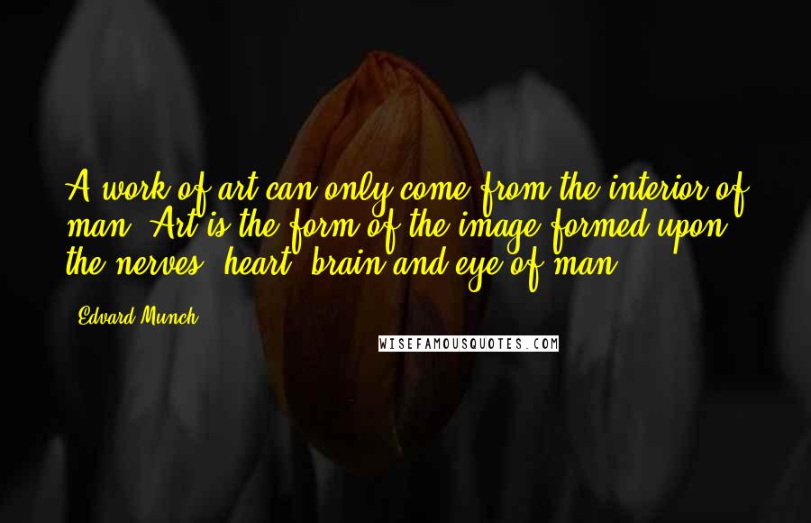 Edvard Munch quotes: A work of art can only come from the interior of man. Art is the form of the image formed upon the nerves, heart, brain and eye of man. Edvard Munch quotes: A work of art can only come from the interior of man. Art is the form of the image formed upon the nerves, heart, brain and eye of man.