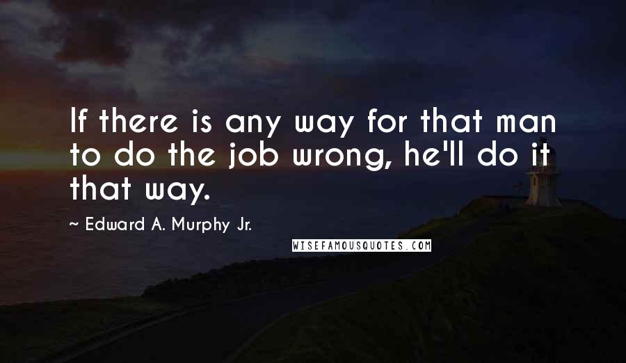 Edward A. Murphy Jr. quotes: If there is any way for that man to do the job wrong, he'll do it that way.