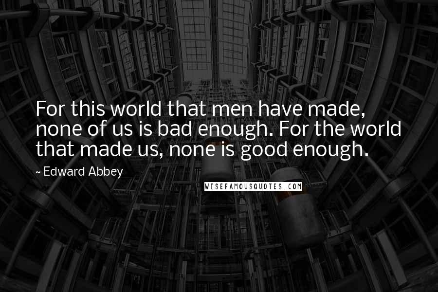 Edward Abbey quotes: For this world that men have made, none of us is bad enough. For the world that made us, none is good enough. Edward Abbey quotes: For this world that men have made, none of us is bad enough. For the world that made us, none is good enough.