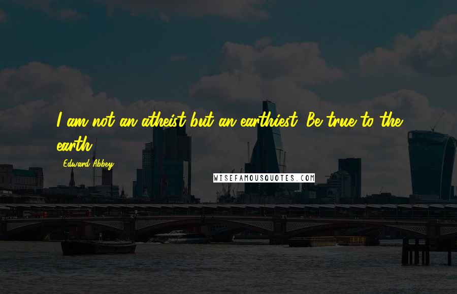 Edward Abbey quotes: I am not an atheist but an earthiest. Be true to the earth.