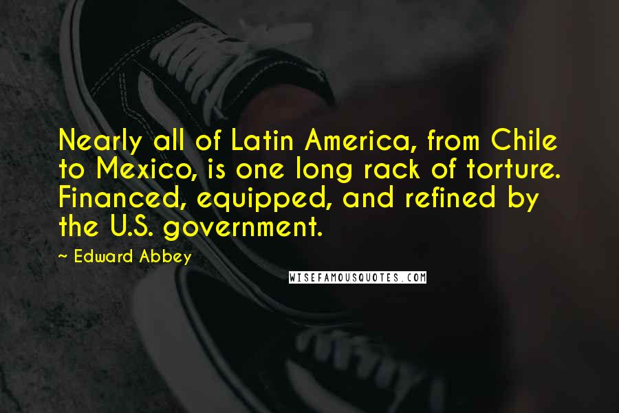 Edward Abbey quotes: Nearly all of Latin America, from Chile to Mexico, is one long rack of torture. Financed, equipped, and refined by the U.S. government. Edward Abbey quotes: Nearly all of Latin America, from Chile to Mexico, is one long rack of torture. Financed, equipped, and refined by the U.S. government.