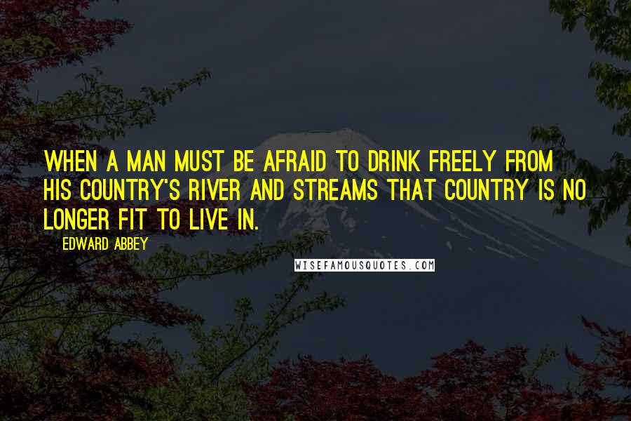Edward Abbey quotes: When a man must be afraid to drink freely from his country's river and streams that country is no longer fit to live in.