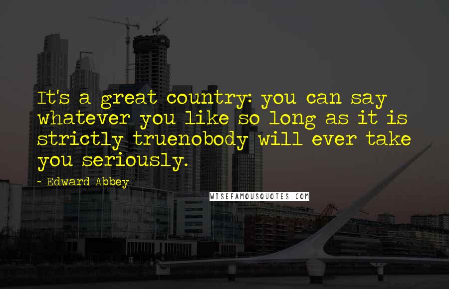 Edward Abbey quotes: It's a great country: you can say whatever you like so long as it is strictly truenobody will ever take you seriously.