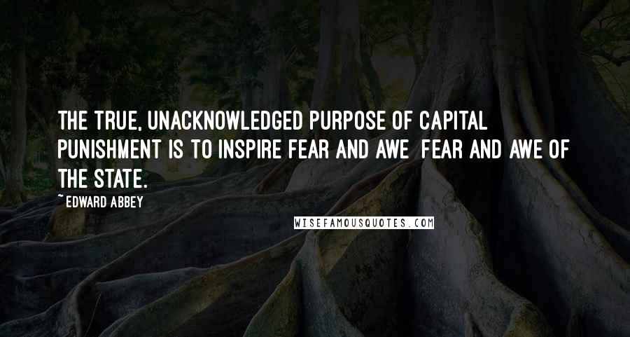 Edward Abbey quotes: The true, unacknowledged purpose of capital punishment is to inspire fear and awe fear and awe of the State.