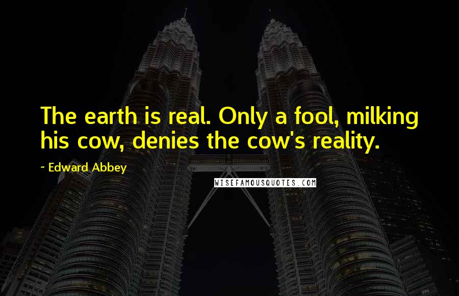 Edward Abbey quotes: The earth is real. Only a fool, milking his cow, denies the cow's reality.