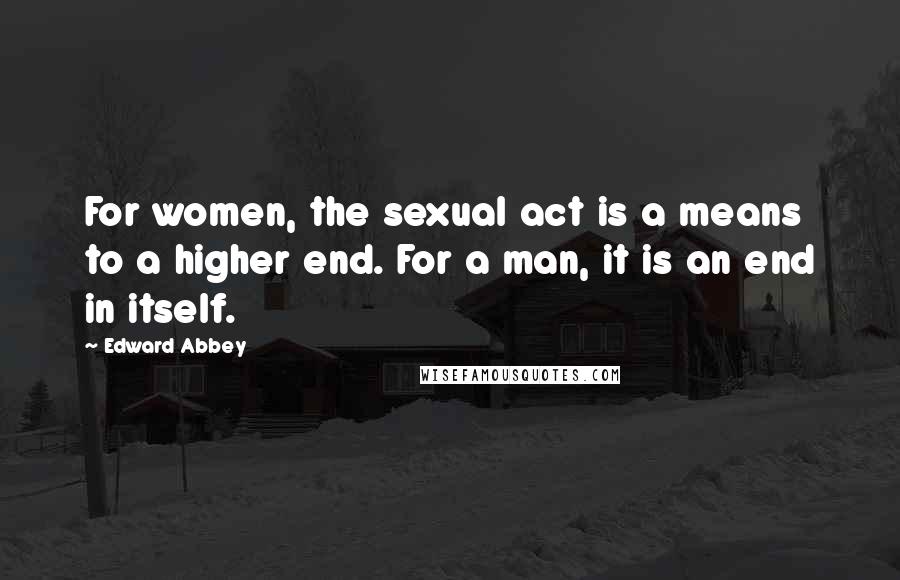 Edward Abbey quotes: For women, the sexual act is a means to a higher end. For a man, it is an end in itself.