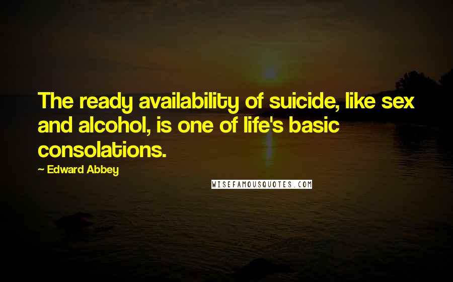 Edward Abbey quotes: The ready availability of suicide, like sex and alcohol, is one of life's basic consolations.