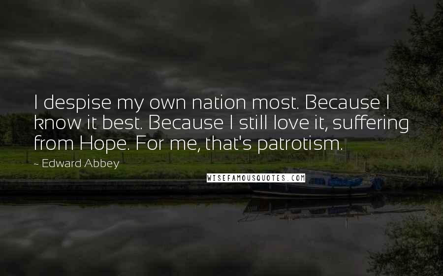 Edward Abbey quotes: I despise my own nation most. Because I know it best. Because I still love it, suffering from Hope. For me, that's patrotism. Edward Abbey quotes: I despise my own nation most. Because I know it best. Because I still love it, suffering from Hope. For me, that's patrotism.