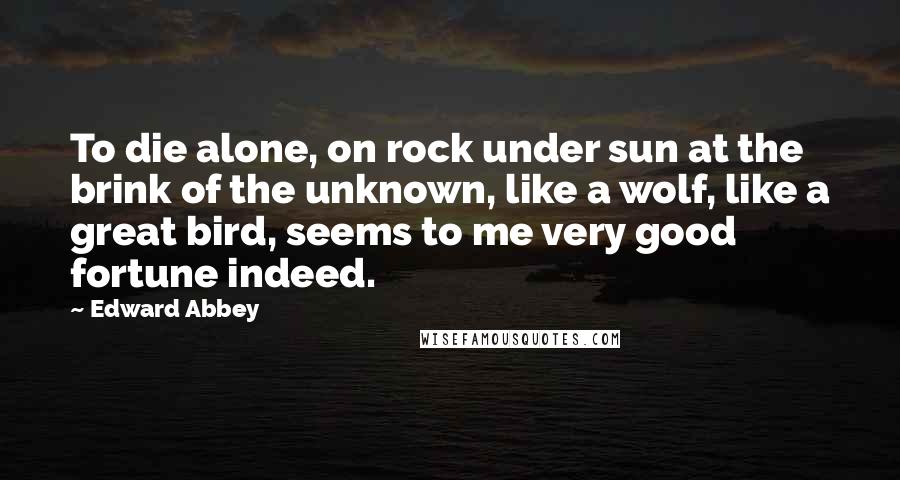 Edward Abbey quotes: To die alone, on rock under sun at the brink of the unknown, like a wolf, like a great bird, seems to me very good fortune indeed. Edward Abbey quotes: To die alone, on rock under sun at the brink of the unknown, like a wolf, like a great bird, seems to me very good fortune indeed.
