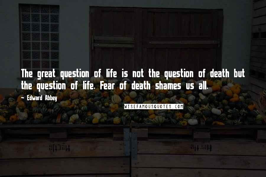 Edward Abbey quotes: The great question of life is not the question of death but the question of life. Fear of death shames us all.