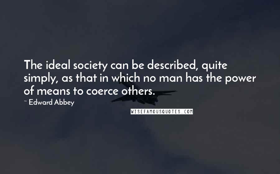 Edward Abbey quotes: The ideal society can be described, quite simply, as that in which no man has the power of means to coerce others. Edward Abbey quotes: The ideal society can be described, quite simply, as that in which no man has the power of means to coerce others.