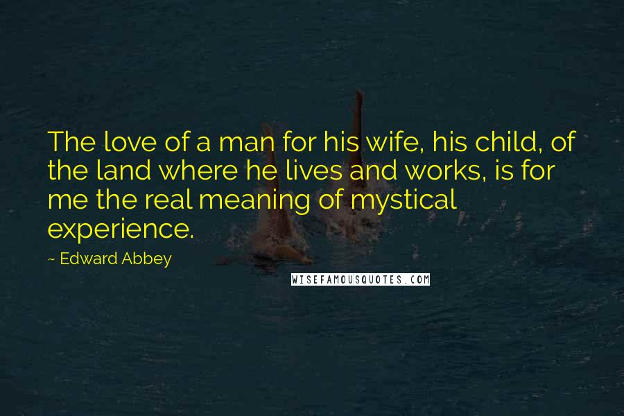 Edward Abbey quotes: The love of a man for his wife, his child, of the land where he lives and works, is for me the real meaning of mystical experience. Edward Abbey quotes: The love of a man for his wife, his child, of the land where he lives and works, is for me the real meaning of mystical experience.