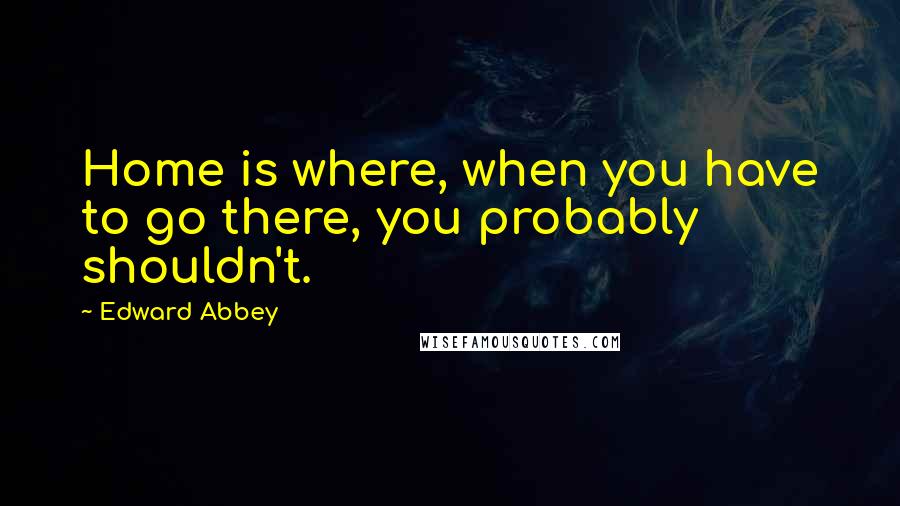 Edward Abbey quotes: Home is where, when you have to go there, you probably shouldn't.