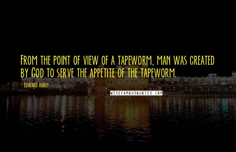 Edward Abbey quotes: From the point of view of a tapeworm, man was created by God to serve the appetite of the tapeworm.