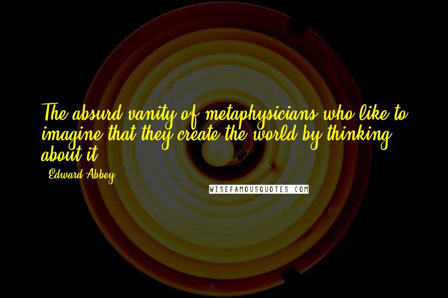 Edward Abbey quotes: The absurd vanity of metaphysicians who like to imagine that they create the world by thinking about it. Edward Abbey quotes: The absurd vanity of metaphysicians who like to imagine that they create the world by thinking about it.