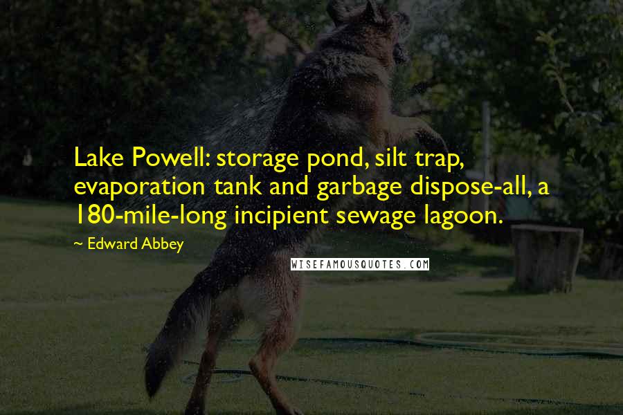 Edward Abbey quotes: Lake Powell: storage pond, silt trap, evaporation tank and garbage dispose-all, a 180-mile-long incipient sewage lagoon. Edward Abbey quotes: Lake Powell: storage pond, silt trap, evaporation tank and garbage dispose-all, a 180-mile-long incipient sewage lagoon.