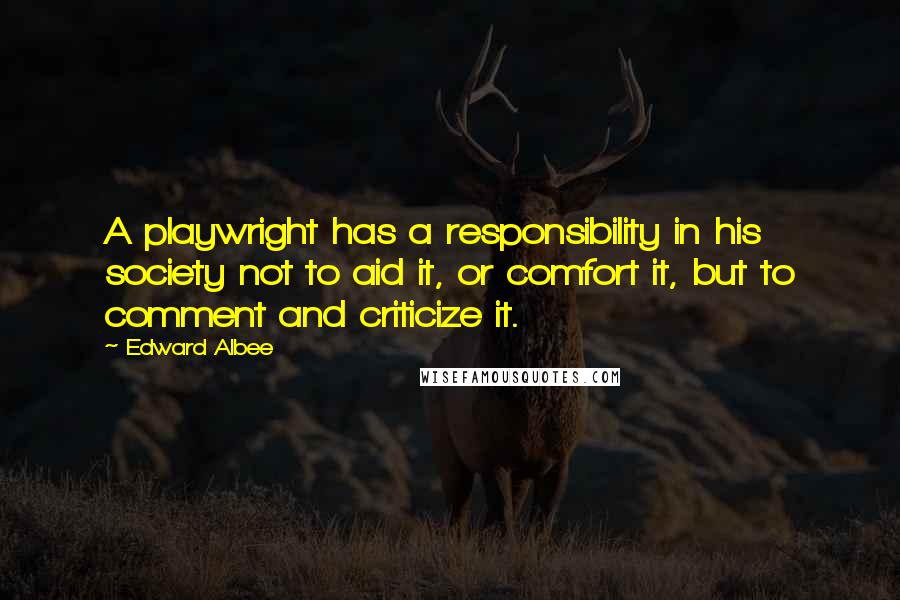 Edward Albee quotes: A playwright has a responsibility in his society not to aid it, or comfort it, but to comment and criticize it. Edward Albee quotes: A playwright has a responsibility in his society not to aid it, or comfort it, but to comment and criticize it.