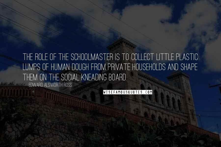 Edward Alsworth Ross quotes: The role of the schoolmaster is to collect little plastic lumps of human dough from private households and shape them on the social kneading board.