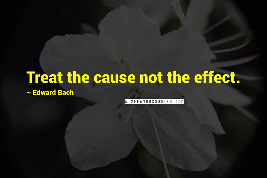 Edward Bach quotes: Treat the cause not the effect.