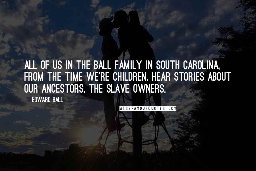 Edward Ball quotes: All of us in the Ball family in South Carolina, from the time we're children, hear stories about our ancestors, the slave owners.