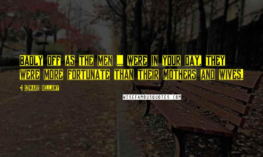 Edward Bellamy quotes: Badly off as the men ... were in your day, they were more fortunate than their mothers and wives.