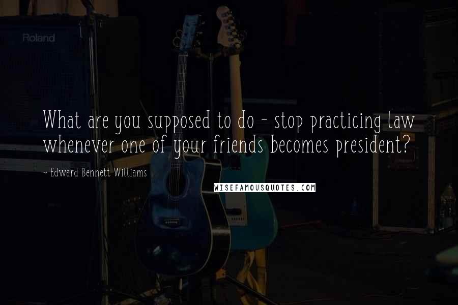 Edward Bennett Williams quotes: What are you supposed to do - stop practicing law whenever one of your friends becomes president?